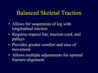 Balanced Skeletal Traction
• Allows for suspension of leg with
longitudinal traction
• Requires trapeze bar, traction cord, and
pulleys
• Provides greater comfort and ease of
movement
• Allows multiple adjustments for optimal
fracture alignment
 