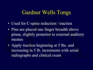 Gardner Wells Tongs
• Used for C-spine reduction / traction
• Pins are placed one finger breadth above
pinna, slightly posterior to external auditory
meatus
• Apply traction beginning at 5 lbs. and
increasing in 5 lb. increments with serial
radiographs and clinical exam
 