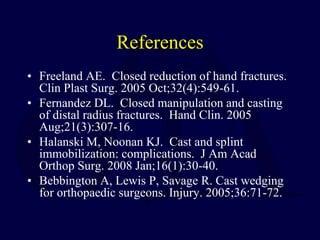 References
• Freeland AE. Closed reduction of hand fractures.
Clin Plast Surg. 2005 Oct;32(4):549-61.
• Fernandez DL. Closed manipulation and casting
of distal radius fractures. Hand Clin. 2005
Aug;21(3):307-16.
• Halanski M, Noonan KJ. Cast and splint
immobilization: complications. J Am Acad
Orthop Surg. 2008 Jan;16(1):30-40.
• Bebbington A, Lewis P, Savage R. Cast wedging
for orthopaedic surgeons. Injury. 2005;36:71-72.
 