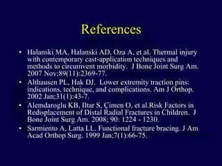 References
• Halanski MA, Halanski AD, Oza A, et al. Thermal injury
with contemporary cast-application techniques and
methods to circumvent morbidity. J Bone Joint Surg Am.
2007 Nov;89(11):2369-77.
• Althausen PL, Hak DJ. Lower extremity traction pins:
indications, technique, and complications. Am J Orthop.
2002 Jan;31(1):43-7.
• Alemdaroglu KB, Iltar S, Çimen O, et al.Risk Factors in
Redisplacement of Distal Radial Fractures in Children. J
Bone Joint Surg Am. 2008; 90: 1224 - 1230.
• Sarmiento A, Latta LL. Functional fracture bracing. J Am
Acad Orthop Surg. 1999 Jan;7(1):66-75.
 