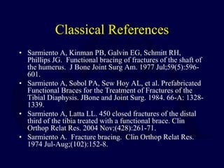 Classical References
• Sarmiento A, Kinman PB, Galvin EG, Schmitt RH,
Phillips JG. Functional bracing of fractures of the shaft of
the humerus. J Bone Joint Surg Am. 1977 Jul;59(5):596-
601.
• Sarmiento A, Sobol PA, Sew Hoy AL, et al. Prefabricated
Functional Braces for the Treatment of Fractures of the
Tibial Diaphysis. JBone and Joint Surg. 1984. 66-A: 1328-
1339.
• Sarmiento A, Latta LL. 450 closed fractures of the distal
third of the tibia treated with a functional brace. Clin
Orthop Relat Res. 2004 Nov;(428):261-71.
• Sarmiento A. Fracture bracing. Clin Orthop Relat Res.
1974 Jul-Aug;(102):152-8.
 