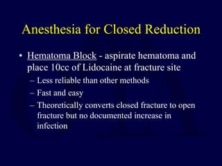 Anesthesia for Closed Reduction
• Hematoma Block - aspirate hematoma and
place 10cc of Lidocaine at fracture site
– Less reliable than other methods
– Fast and easy
– Theoretically converts closed fracture to open
fracture but no documented increase in
infection
 