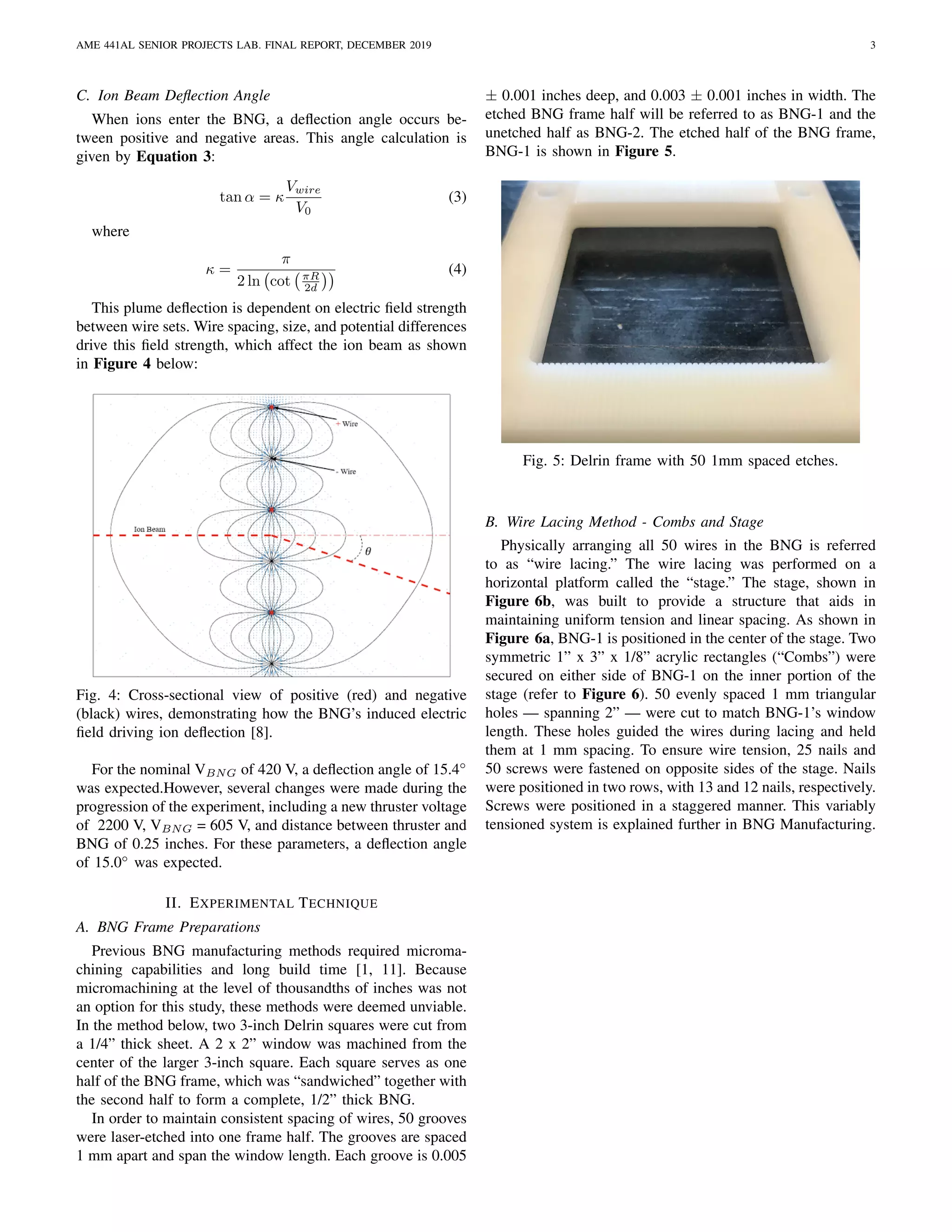 AME 441AL SENIOR PROJECTS LAB. FINAL REPORT, DECEMBER 2019 3
C. Ion Beam Deﬂection Angle
When ions enter the BNG, a deﬂection angle occurs be-
tween positive and negative areas. This angle calculation is
given by Equation 3:
tan α = κ
Vwire
V0
(3)
where
κ =
π
2 ln cot πR
2d
(4)
This plume deﬂection is dependent on electric ﬁeld strength
between wire sets. Wire spacing, size, and potential differences
drive this ﬁeld strength, which affect the ion beam as shown
in Figure 4 below:
Fig. 4: Cross-sectional view of positive (red) and negative
(black) wires, demonstrating how the BNG’s induced electric
ﬁeld driving ion deﬂection [8].
For the nominal VBNG of 420 V, a deﬂection angle of 15.4◦
was expected.However, several changes were made during the
progression of the experiment, including a new thruster voltage
of 2200 V, VBNG = 605 V, and distance between thruster and
BNG of 0.25 inches. For these parameters, a deﬂection angle
of 15.0◦
was expected.
II. EXPERIMENTAL TECHNIQUE
A. BNG Frame Preparations
Previous BNG manufacturing methods required microma-
chining capabilities and long build time [1, 11]. Because
micromachining at the level of thousandths of inches was not
an option for this study, these methods were deemed unviable.
In the method below, two 3-inch Delrin squares were cut from
a 1/4” thick sheet. A 2 x 2” window was machined from the
center of the larger 3-inch square. Each square serves as one
half of the BNG frame, which was “sandwiched” together with
the second half to form a complete, 1/2” thick BNG.
In order to maintain consistent spacing of wires, 50 grooves
were laser-etched into one frame half. The grooves are spaced
1 mm apart and span the window length. Each groove is 0.005
± 0.001 inches deep, and 0.003 ± 0.001 inches in width. The
etched BNG frame half will be referred to as BNG-1 and the
unetched half as BNG-2. The etched half of the BNG frame,
BNG-1 is shown in Figure 5.
Fig. 5: Delrin frame with 50 1mm spaced etches.
B. Wire Lacing Method - Combs and Stage
Physically arranging all 50 wires in the BNG is referred
to as “wire lacing.” The wire lacing was performed on a
horizontal platform called the “stage.” The stage, shown in
Figure 6b, was built to provide a structure that aids in
maintaining uniform tension and linear spacing. As shown in
Figure 6a, BNG-1 is positioned in the center of the stage. Two
symmetric 1” x 3” x 1/8” acrylic rectangles (“Combs”) were
secured on either side of BNG-1 on the inner portion of the
stage (refer to Figure 6). 50 evenly spaced 1 mm triangular
holes — spanning 2” — were cut to match BNG-1’s window
length. These holes guided the wires during lacing and held
them at 1 mm spacing. To ensure wire tension, 25 nails and
50 screws were fastened on opposite sides of the stage. Nails
were positioned in two rows, with 13 and 12 nails, respectively.
Screws were positioned in a staggered manner. This variably
tensioned system is explained further in BNG Manufacturing.
 