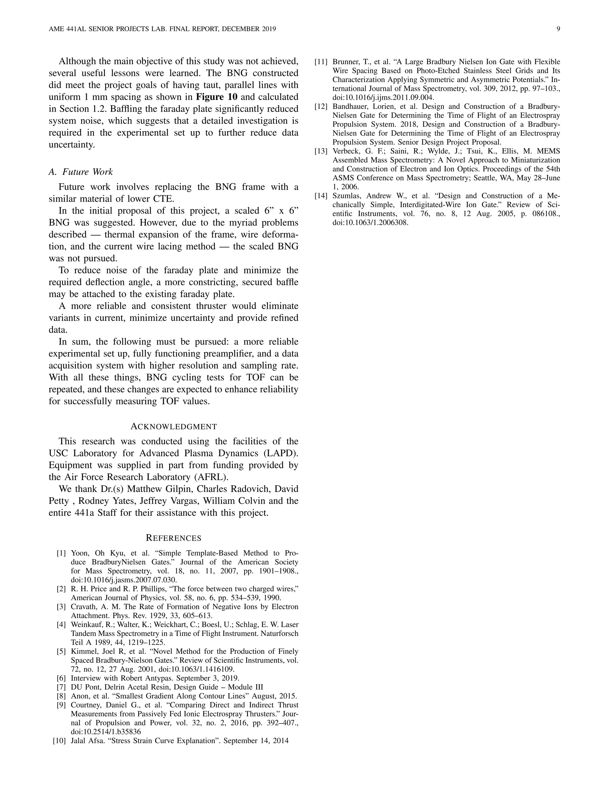AME 441AL SENIOR PROJECTS LAB. FINAL REPORT, DECEMBER 2019 9
Although the main objective of this study was not achieved,
several useful lessons were learned. The BNG constructed
did meet the project goals of having taut, parallel lines with
uniform 1 mm spacing as shown in Figure 10 and calculated
in Section 1.2. Bafﬂing the faraday plate signiﬁcantly reduced
system noise, which suggests that a detailed investigation is
required in the experimental set up to further reduce data
uncertainty.
A. Future Work
Future work involves replacing the BNG frame with a
similar material of lower CTE.
In the initial proposal of this project, a scaled 6” x 6”
BNG was suggested. However, due to the myriad problems
described — thermal expansion of the frame, wire deforma-
tion, and the current wire lacing method — the scaled BNG
was not pursued.
To reduce noise of the faraday plate and minimize the
required deﬂection angle, a more constricting, secured bafﬂe
may be attached to the existing faraday plate.
A more reliable and consistent thruster would eliminate
variants in current, minimize uncertainty and provide reﬁned
data.
In sum, the following must be pursued: a more reliable
experimental set up, fully functioning preampliﬁer, and a data
acquisition system with higher resolution and sampling rate.
With all these things, BNG cycling tests for TOF can be
repeated, and these changes are expected to enhance reliability
for successfully measuring TOF values.
ACKNOWLEDGMENT
This research was conducted using the facilities of the
USC Laboratory for Advanced Plasma Dynamics (LAPD).
Equipment was supplied in part from funding provided by
the Air Force Research Laboratory (AFRL).
We thank Dr.(s) Matthew Gilpin, Charles Radovich, David
Petty , Rodney Yates, Jeffrey Vargas, William Colvin and the
entire 441a Staff for their assistance with this project.
REFERENCES
[1] Yoon, Oh Kyu, et al. “Simple Template-Based Method to Pro-
duce BradburyNielsen Gates.” Journal of the American Society
for Mass Spectrometry, vol. 18, no. 11, 2007, pp. 1901–1908.,
doi:10.1016/j.jasms.2007.07.030.
[2] R. H. Price and R. P. Phillips, “The force between two charged wires,”
American Journal of Physics, vol. 58, no. 6, pp. 534–539, 1990.
[3] Cravath, A. M. The Rate of Formation of Negative Ions by Electron
Attachment. Phys. Rev. 1929, 33, 605–613.
[4] Weinkauf, R.; Walter, K.; Weickhart, C.; Boesl, U.; Schlag, E. W. Laser
Tandem Mass Spectrometry in a Time of Flight Instrument. Naturforsch
Teil A 1989, 44, 1219–1225.
[5] Kimmel, Joel R, et al. “Novel Method for the Production of Finely
Spaced Bradbury-Nielson Gates.” Review of Scientiﬁc Instruments, vol.
72, no. 12, 27 Aug. 2001, doi:10.1063/1.1416109.
[6] Interview with Robert Antypas. September 3, 2019.
[7] DU Pont, Delrin Acetal Resin, Design Guide – Module III
[8] Anon, et al. “Smallest Gradient Along Contour Lines” August, 2015.
[9] Courtney, Daniel G., et al. “Comparing Direct and Indirect Thrust
Measurements from Passively Fed Ionic Electrospray Thrusters.” Jour-
nal of Propulsion and Power, vol. 32, no. 2, 2016, pp. 392–407.,
doi:10.2514/1.b35836
[10] Jalal Afsa. “Stress Strain Curve Explanation”. September 14, 2014
[11] Brunner, T., et al. “A Large Bradbury Nielsen Ion Gate with Flexible
Wire Spacing Based on Photo-Etched Stainless Steel Grids and Its
Characterization Applying Symmetric and Asymmetric Potentials.” In-
ternational Journal of Mass Spectrometry, vol. 309, 2012, pp. 97–103.,
doi:10.1016/j.ijms.2011.09.004.
[12] Bandhauer, Lorien, et al. Design and Construction of a Bradbury-
Nielsen Gate for Determining the Time of Flight of an Electrospray
Propulsion System. 2018, Design and Construction of a Bradbury-
Nielsen Gate for Determining the Time of Flight of an Electrospray
Propulsion System. Senior Design Project Proposal.
[13] Verbeck, G. F.; Saini, R.; Wylde, J.; Tsui, K., Ellis, M. MEMS
Assembled Mass Spectrometry: A Novel Approach to Miniaturization
and Construction of Electron and Ion Optics. Proceedings of the 54th
ASMS Conference on Mass Spectrometry; Seattle, WA, May 28–June
1, 2006.
[14] Szumlas, Andrew W., et al. “Design and Construction of a Me-
chanically Simple, Interdigitated-Wire Ion Gate.” Review of Sci-
entiﬁc Instruments, vol. 76, no. 8, 12 Aug. 2005, p. 086108.,
doi:10.1063/1.2006308.
 