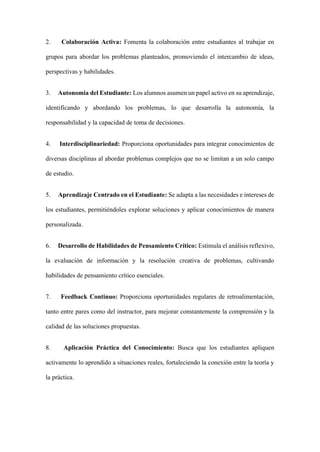 2. Colaboración Activa: Fomenta la colaboración entre estudiantes al trabajar en
grupos para abordar los problemas planteados, promoviendo el intercambio de ideas,
perspectivas y habilidades.
3. Autonomía del Estudiante: Los alumnos asumen un papel activo en su aprendizaje,
identificando y abordando los problemas, lo que desarrolla la autonomía, la
responsabilidad y la capacidad de toma de decisiones.
4. Interdisciplinariedad: Proporciona oportunidades para integrar conocimientos de
diversas disciplinas al abordar problemas complejos que no se limitan a un solo campo
de estudio.
5. Aprendizaje Centrado en el Estudiante: Se adapta a las necesidades e intereses de
los estudiantes, permitiéndoles explorar soluciones y aplicar conocimientos de manera
personalizada.
6. Desarrollo de Habilidades de Pensamiento Crítico: Estimula el análisis reflexivo,
la evaluación de información y la resolución creativa de problemas, cultivando
habilidades de pensamiento crítico esenciales.
7. Feedback Continuo: Proporciona oportunidades regulares de retroalimentación,
tanto entre pares como del instructor, para mejorar constantemente la comprensión y la
calidad de las soluciones propuestas.
8. Aplicación Práctica del Conocimiento: Busca que los estudiantes apliquen
activamente lo aprendido a situaciones reales, fortaleciendo la conexión entre la teoría y
la práctica.
 