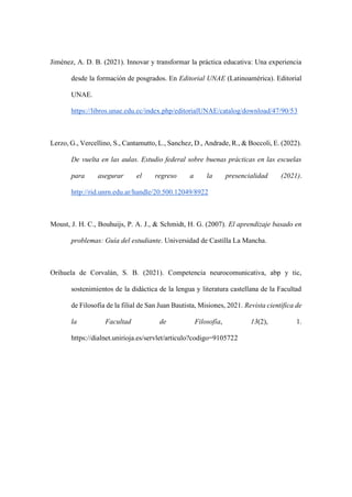 Jiménez, A. D. B. (2021). Innovar y transformar la práctica educativa: Una experiencia
desde la formación de posgrados. En Editorial UNAE (Latinoamérica). Editorial
UNAE.
https://libros.unae.edu.ec/index.php/editorialUNAE/catalog/download/47/90/53
Lerzo, G., Vercellino, S., Cantamutto, L., Sanchez, D., Andrade, R., & Boccoli, E. (2022).
De vuelta en las aulas. Estudio federal sobre buenas prácticas en las escuelas
para asegurar el regreso a la presencialidad (2021).
http://rid.unrn.edu.ar/handle/20.500.12049/8922
Moust, J. H. C., Bouhuijs, P. A. J., & Schmidt, H. G. (2007). El aprendizaje basado en
problemas: Guía del estudiante. Universidad de Castilla La Mancha.
Orihuela de Corvalán, S. B. (2021). Competencia neurocomunicativa, abp y tic,
sostenimientos de la didáctica de la lengua y literatura castellana de la Facultad
de Filosofía de la filial de San Juan Bautista, Misiones, 2021. Revista científica de
la Facultad de Filosofía, 13(2), 1.
https://dialnet.unirioja.es/servlet/articulo?codigo=9105722
 