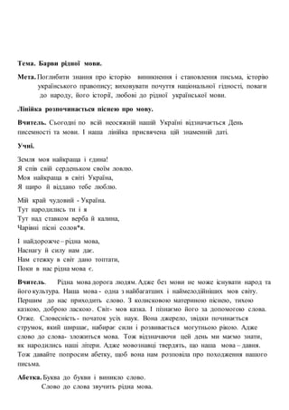 Тема. Барви рідної мови.
Мета. Поглибити знання про історію виникнення і становлення письма, історію
українського правопису; виховувати почуття національної гідності, поваги
до народу, його історії, любові до рідної української мови.
Лінійка розпочинається піснею про мову.
Вчитель. Сьогодні по всій неосяжній нашій Україні відзначається День
писемності та мови. І наша лінійка присвячена цій знаменній даті.
Учні.
Земля моя найкраща і єдина!
Я спів свій серденьком своїм ловлю.
Моя найкраща в світі Україна,
Я щиро й віддано тебе люблю.
Мій край чудовий - Україна.
Тут народились ти і я
Тут над ставком верба й калина,
Чарівні пісні солов*я.
І найдорожче – рідна мова,
Наснагу й силу нам дає.
Нам стежку в світ дано топтати,
Поки в нас рідна мова є.
Вчитель. Рідна мова дорога людям. Адже без мови не може існувати народ та
його культура. Наша мова - одна з найбагатших і наймелодійніших мов світу.
Першим до нас приходить слово. З колисковою материною піснею, тихою
казкою, доброю ласкою. Світ- мов казка. І пізнаємо його за допомогою слова.
Отже. Словесність - початок усіх наук. Вона джерело, звідки починається
струмок, який ширшає, набирає сили і розвивається могутньою рікою. Адже
слово до слова- зложиться мова. Тож відзначаючи цей день ми маємо знати,
як народились наші літери. Адже мовознавці твердять, що наша мова – давня.
Тож давайте попросим абетку, щоб вона нам розповіла про походження нашого
письма.
Абетка. Буква до букви і виникло слово.
Слово до слова звучить рідна мова.
 