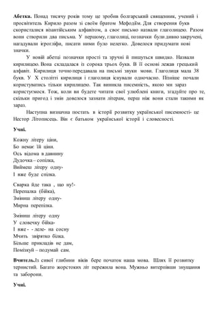 Абетка. Понад тисячу років тому це зробив болгарський священник, учений і
просвітитель Кирило разом зі своїм братом Мефодіїм. Для створення букв
скористалися візантійським алфавітом, а своє письмо назвали глаголицею. Разом
вони створили два письма. У першому, глаголиці, позначки були дивно закручені,
нагадували ієрогліфи, писати ними було нелегко. Довелося придумати нові
значки.
У новій абетці позначки прості та зручні й пишуться швидко. Назвали
кирилицею. Вона складалася із сорока трьох букв. В її основі лежав грецький
алфавіт. Кирилиця точно передавала на письмі звуки мови. Глаголиця мала 38
букв. У Х столітті кирилиця і глаголиця існували одночасно. Пізніше почали
користуватись тільки кирилицею. Так виникла писемність, якою ми зараз
користуємося. Тож, коли ви будете читати свої улюблені книги, згадуйте про те,
скільки пригод і змін довелося зазнати літерам, перш ніж вони стали такими як
зараз.
Наступна визначна постать в історії розвитку української писемності- це
Нестор Літописець. Він є батьком української історії і словесності.
Учні.
Кожну літеру ціни,
Бо немає їй ціни.
Ось відома в давнину
Дудочка– сопілка,
Виймеш літеру одну-
І вже буде спілка.
Сварка йде така , що ну!-
Перепалка (бійка),
Зміниш літеру одну-
Мирна перепілка.
Зміниш літеру одну
У словечку бійка-
І вже - - леле- на сосну
Мчить звірятко білка.
Більше прикладів не дам,
Помізкуй – подумай сам.
Вчитель.Із сивої глибини віків бере початок наша мова. Шлях її розвитку
тернистий. Багато жорстоких літ пережила вона. Мужньо витерпівши знущання
та заборони.
Учні.
 