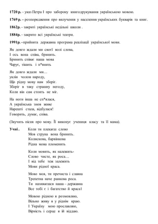 1720 р. – указ Петра І про заборону книгодрукування українською мовою.
1769 р. – розпорядження про вилучення у населення українських букварів та книг.
1862р. – закриті українські недільні школи .
1884р. – закрито всі українські театри.
1991р. –прийнята державна програма реалізації української мови.
Як довго ждали ми своєї волі слова,
І ось вона співа, бринить.
Бринить співає наша мова
Чарує, тішить і п*янить
Як довго ждали ми…
уклін чолом народу,
Що рідну мову нам зберіг.
Зберіг в таку страшну негоду,
Коли він сам стоять не міг.
На ноги інша не сп*ялася,
А українська знов живе
Нарешті стала, відбулася!
Говорить, думає, співа.
(Звучить пісня про мову. Її виконує учениця класу та її мама).
Учні . Коли ти плекаєш слово
Мов струна вона бринить.
Колискова, барвінкова
Рідна мова пломенить
Коли мовить, як належить-
Слово чисте, як роса…
І від тебе теж залежить
Мови рідної краса.
Мово моя, ти пречиста і славна
Трепетна наче ранкова роса.
Ти називаєшся наша – державна
Все тобі є і багатство й краса1
Мовою рідною я розмовляю,
Вільно живу я у ріднім краю.
І Україну мою прославляю,
Вірність і серце я ій віддаю.
 