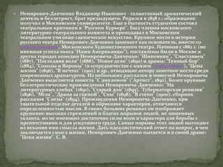  Немирович-Данченко Владимир Иванович - талантливый драматический
деятель и беллетрист, брат предыдущего. Родился в 1858 г.; образование
получил в Московском университете. Еще в бытность студентом состоял
театральным критиком в "Русском Курьере". Был членом московского
литературно-театрального комитета и преподавал в Московском
театральном училище сценическое искусство. Крупное место в истории
русского театра Немирович-Данченко занимает как основатель, вместе со
Станиславским , Московского Художественного театра. Начиная с 1882 г. (не
имевшая успеха пьеса "Наши Американцы"), поставлены были в Москве и
других городах комедии Немировича-Данченко: "Шиповник", "Счастливец"
(1887), "Последняя воля" (1888), "Новое дело" (1890) и драмы: "Темный бор"
(1884), "Соколы и Вороны" (в сотрудничестве с князем Сумбатовым ), "Цена
жизни" (1896), "В мечтах" (1902) и др., отводящие автору заметное место среди
современных драматургов. Из небольших рассказов и повестей Немировича
Данченко выделяется повесть "С дипломом" ("Артист", 1892). Более крупные
беллетристические произведения Немировича-Данченко: "На
литературных хлебах" (1891), "Старый дом" (1895), "Губернаторская ревизия"
(1896), "Мгла", "Драма за сценой", "Сны" (1898), "В степи" (1900), сборник
рассказов "Слезы" (1894). Произведения Немировича-Данченко, при
тщательной отделке деталей и обрисовке характеров, отличаются
определенностью мысли. В своих больших романах он изображает
крушение высоких стремлений и благих порывов людей, не лишенных
таланта, но не имеющих достаточно силы воли и характера для борьбы с
препятствиями и для усидчивого труда. Самые порывы этих людей вытекают
из искания ими смысла жизни. Дать идеалистический ответ на вопрос, в чем
заключается смысл жизни, Немирович-Данченко пытается и в своей драме:
"Цена жизни". С. В.
 