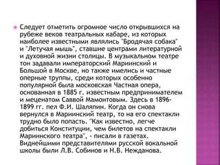 Следует отметить огромное число открывшихся на
рубеже веков театральных кабаре, из которых
наиболее известными являлись "Бродячая собака"
и "Летучая мышь", ставшие центрами литературной
и духовной жизни столицы. В музыкальном театре
тон задавали императорский Мариинский и
Большой в Москве, но также имелись и частные
оперные труппы, среди которых особенно
популярной была московская Частная опера,
основанная в 1885 г. известным предпринимателем
и меценатом Саввой Мамонтовым. Здесь в 1896-
1899 гг. пел Ф.И. Шаляпин. Когда он снова
вернулся в Мариинский театр, то на его спектакли
трудно было попасть. "Как известно, легче
добиться Конституции, чем билетов на спектакли
Мариинского театра", - писали в газетах.
Виднейшими представителями русской вокальной
школы были Л.В. Собинов и Н.В. Нежданова.
 