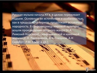 Русская музыка начала XX в. в целом переживает
подъем. Основным ее источником и особенностью,
как в предыдущий период, продолжает оставаться
народность. В сокровищницу мировой культуры
вошли произведения оперного жанра (Н.А.
Римский-Корсаков), симфонической и каменной
музыки (С.Н. Рахманинов, А.К. Глазунов, А.Н
Скрябин, Р.М. Глиэр и др.).
 