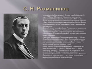 Родился Сергей в Новгородской губернии, усадьбе Семеново 20
марта 1873 года. В биографии Рахманинова еще с детства
проявилось увлечение музыкой. Поэтому уже в 9 лет он стал
обучаться на фортепианном отделении консерватории Петербурга.
Также Сергей Рахманинов учился в знаменитом пансионе Зверева,
где познакомился с Петром Чайковским, а позже – в Московской
консерватории.
После обучения в биографии Сергея Рахманинова начался период
преподавания в Мариинском училище. Затем же он стал
дирижировать в русской опере. Популярность Рахманинова как
композитора была неожиданно прервана неудачно представленной
Первой симфонией.
Следующее произведение Рахманинова вышло лишь в 1901 году
(Второй фортепианный концерт). Затем биография Рахманинова
стала известна как дирижера Большого театра. Начиная с 1906
года, композитор находился за пределами родины. Сначала – в
Италии, затем в Дрездене, Америке, Канаде.
Второй концерт для фортепиано в биографии Рахманинова был
представлен публике в 1918 году в Копенгагене. С 1918 года
композитор находился в Америке, много гастролировал и мало
сочинял. Лишь в 1941 году было создано величайшее
произведение Рахманинова – «Симфонические танцы». Скончался
Рахманинов 28 марта 1943 года в США. Стиль, созданный им,
оказал большое влияние на развитие музыки.
 