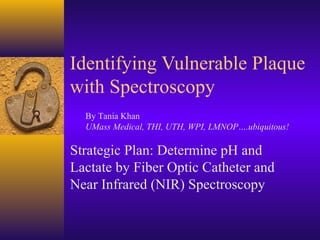 Identifying Vulnerable Plaque
with Spectroscopy
Strategic Plan: Determine pH and
Lactate by Fiber Optic Catheter and
Near Infrared (NIR) Spectroscopy
By Tania Khan
UMass Medical, THI, UTH, WPI, LMNOP….ubiquitous!
 