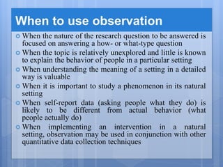 When to use observation
 When the nature of the research question to be answered is
focused on answering a how- or what-type question
 When the topic is relatively unexplored and little is known
to explain the behavior of people in a particular setting
 When understanding the meaning of a setting in a detailed
way is valuable
 When it is important to study a phenomenon in its natural
setting
 When self-report data (asking people what they do) is
likely to be different from actual behavior (what
people actually do)
 When implementing an intervention in a natural
setting, observation may be used in conjunction with other
quantitative data collection techniques
 