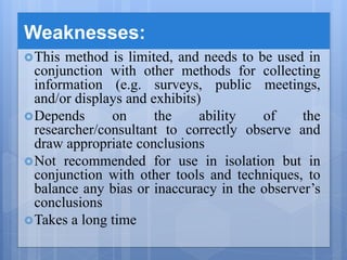 Weaknesses:
This method is limited, and needs to be used in
conjunction with other methods for collecting
information (e.g. surveys, public meetings,
and/or displays and exhibits)
Depends on the ability of the
researcher/consultant to correctly observe and
draw appropriate conclusions
Not recommended for use in isolation but in
conjunction with other tools and techniques, to
balance any bias or inaccuracy in the observer’s
conclusions
Takes a long time
 