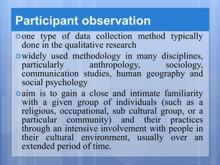Participant observation
one type of data collection method typically
done in the qualitative research
widely used methodology in many disciplines,
particularly anthropology, sociology,
communication studies, human geography and
social psychology
aim is to gain a close and intimate familiarity
with a given group of individuals (such as a
religious, occupational, sub cultural group, or a
particular community) and their practices
through an intensive involvement with people in
their cultural environment, usually over an
extended period of time.
 