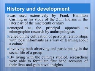 History and development
was used extensively by Frank Hamilton
Cushing in his study of the Zuni Indians in the
later part of the nineteenth century
emerged as the principal approach to
ethnographic research by anthropologists
relied on the cultivation of personal relationships
with local informants as a way of learning about
a culture
involving both observing and participating in the
social life of a group
By living with the cultures studied, researchers
were able to formulate first hand accounts of
their lives and gain novel insights
 