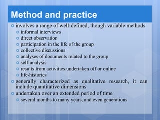 Method and practice
 involves a range of well-defined, though variable methods
 informal interviews
 direct observation
 participation in the life of the group
 collective discussions
 analyses of documents related to the group
 self-analysis
 results from activities undertaken off or online
 life-histories
 generally characterized as qualitative research, it can
include quantitative dimensions
 undertaken over an extended period of time
 several months to many years, and even generations
 