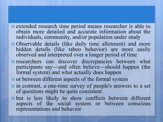  extended research time period means researcher is able to
obtain more detailed and accurate information about the
individuals, community, and/or population under study
 Observable details (like daily time allotment) and more
hidden details (like taboo behavior) are more easily
observed and interpreted over a longer period of time
 researchers can discover discrepancies between what
participants say—and often believe—should happen (the
formal system) and what actually does happen
 or between different aspects of the formal system
 in contrast, a one-time survey of people's answers to a set
of questions might be quite consistent
 but is less likely to show conflicts between different
aspects of the social system or between conscious
representations and behavior
 