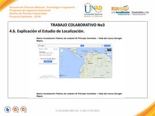 Escuela de Ciencias Básicas, Tecnología e Ingeniería
Programa de Ingeniería Industrial
Diseño de Plantas Industriales
Proyecto Aplicado - 2014I
TRABAJO COLABORATIVO No3
4.6. Explicación el Estudio de Localización.
FI-GQ-GCMU-004-015 V. 001-17-04-2013
 