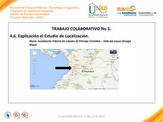 Escuela de Ciencias Básicas, Tecnología e Ingeniería
Programa de Ingeniería Industrial
Diseño de Plantas Industriales
Proyecto Aplicado - 2014I
TRABAJO COLABORATIVO No 3.
4.6. Explicación el Estudio de Localización.
FI-GQ-GCMU-004-015 V. 001-17-04-2013
 
