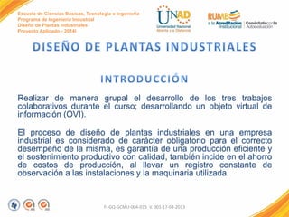 Escuela de Ciencias Básicas, Tecnología e Ingeniería
Programa de Ingeniería Industrial
Diseño de Plantas Industriales
Proyecto Aplicado - 2014I
Realizar de manera grupal el desarrollo de los tres trabajos
colaborativos durante el curso; desarrollando un objeto virtual de
información (OVI).
El proceso de diseño de plantas industriales en una empresa
industrial es considerado de carácter obligatorio para el correcto
desempeño de la misma, es garantía de una producción eficiente y
el sostenimiento productivo con calidad, también incide en el ahorro
de costos de producción, al llevar un registro constante de
observación a las instalaciones y la maquinaria utilizada.
FI-GQ-GCMU-004-015 V. 001-17-04-2013
 