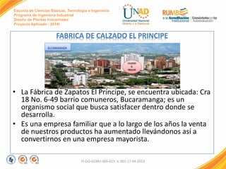 Escuela de Ciencias Básicas, Tecnología e Ingeniería
Programa de Ingeniería Industrial
Diseño de Plantas Industriales
Proyecto Aplicado - 2014I
FABRICA DE CALZADO EL PRINCIPE
• La Fábrica de Zapatos El Príncipe, se encuentra ubicada: Cra
18 No. 6-49 barrio comuneros, Bucaramanga; es un
organismo social que busca satisfacer dentro donde se
desarrolla.
• Es una empresa familiar que a lo largo de los años la venta
de nuestros productos ha aumentado llevándonos así a
convertirnos en una empresa mayorista.
FI-GQ-GCMU-004-015 V. 001-17-04-2013
 