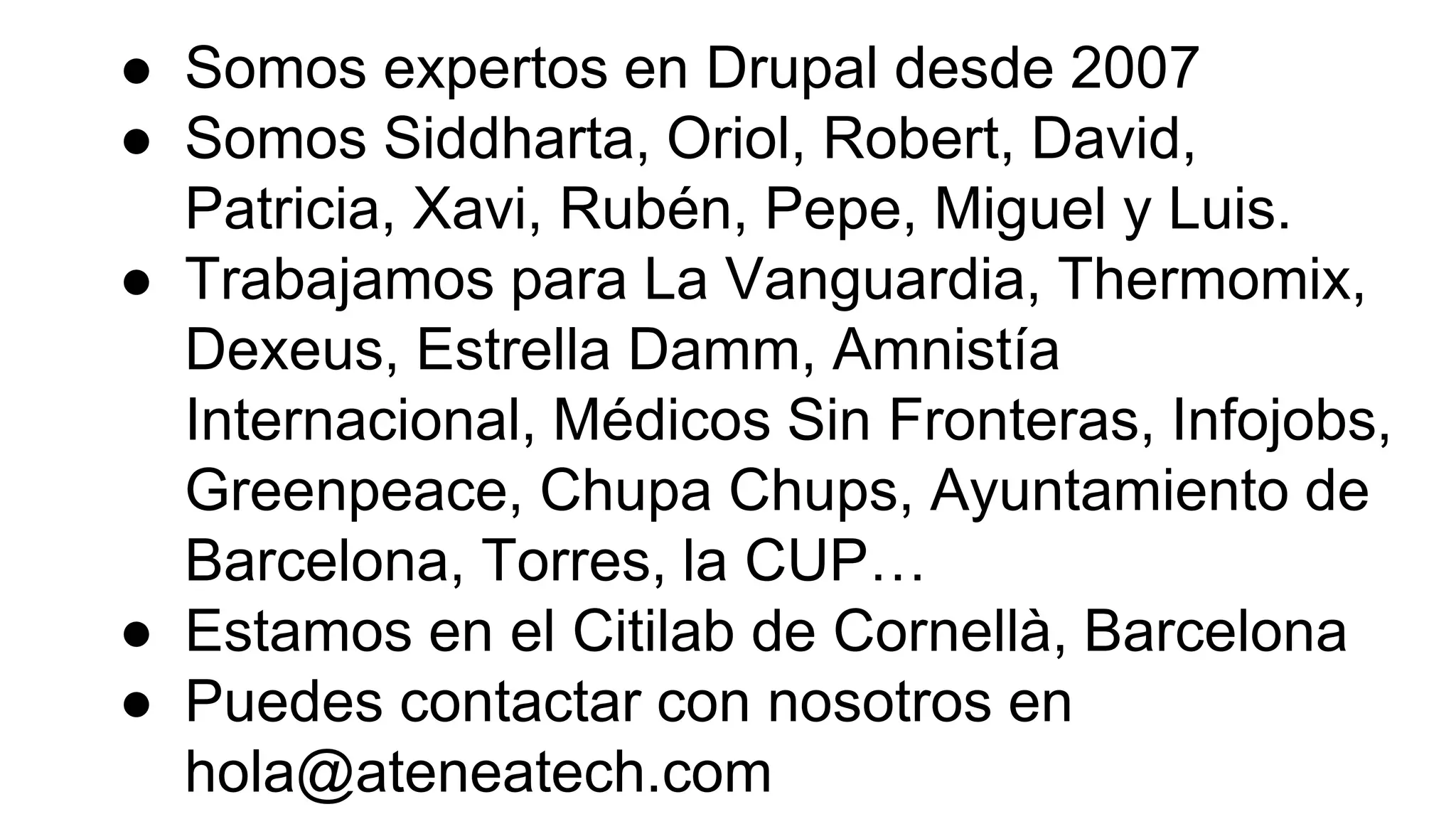 ● Somos expertos en Drupal desde 2007
● Somos Siddharta, Oriol, Robert, David,
Patricia, Xavi, Rubén, Pepe, Miguel y Luis.
● Trabajamos para La Vanguardia, Thermomix,
Dexeus, Estrella Damm, Amnistía
Internacional, Médicos Sin Fronteras, Infojobs,
Greenpeace, Chupa Chups, Ayuntamiento de
Barcelona, Torres, la CUP…
● Estamos en el Citilab de Cornellà, Barcelona
● Puedes contactar con nosotros en
hola@ateneatech.com
 