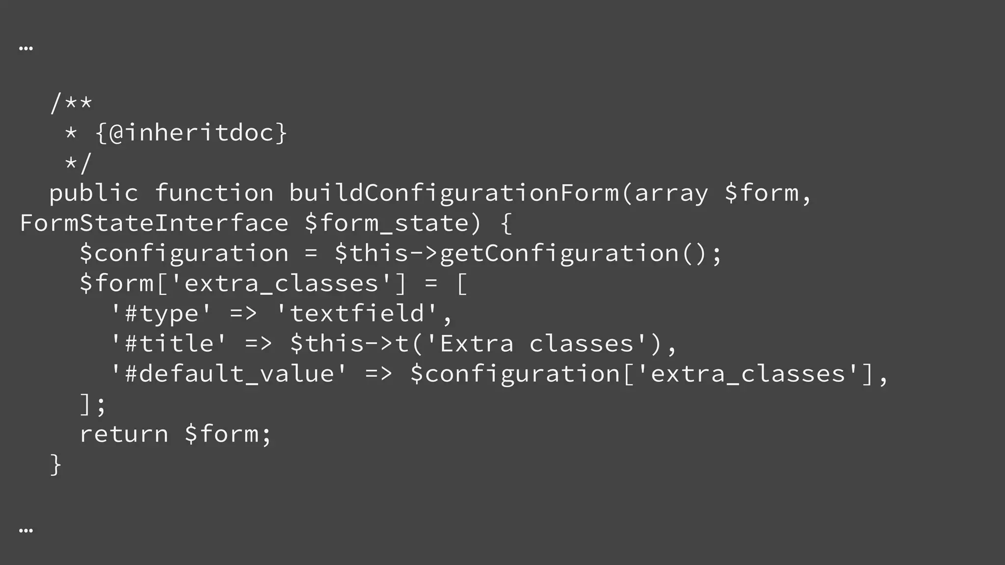 …
/**
* {@inheritdoc}
*/
public function buildConfigurationForm(array $form,
FormStateInterface $form_state) {
$configuration = $this->getConfiguration();
$form['extra_classes'] = [
'#type' => 'textfield',
'#title' => $this->t('Extra classes'),
'#default_value' => $configuration['extra_classes'],
];
return $form;
}
…
 