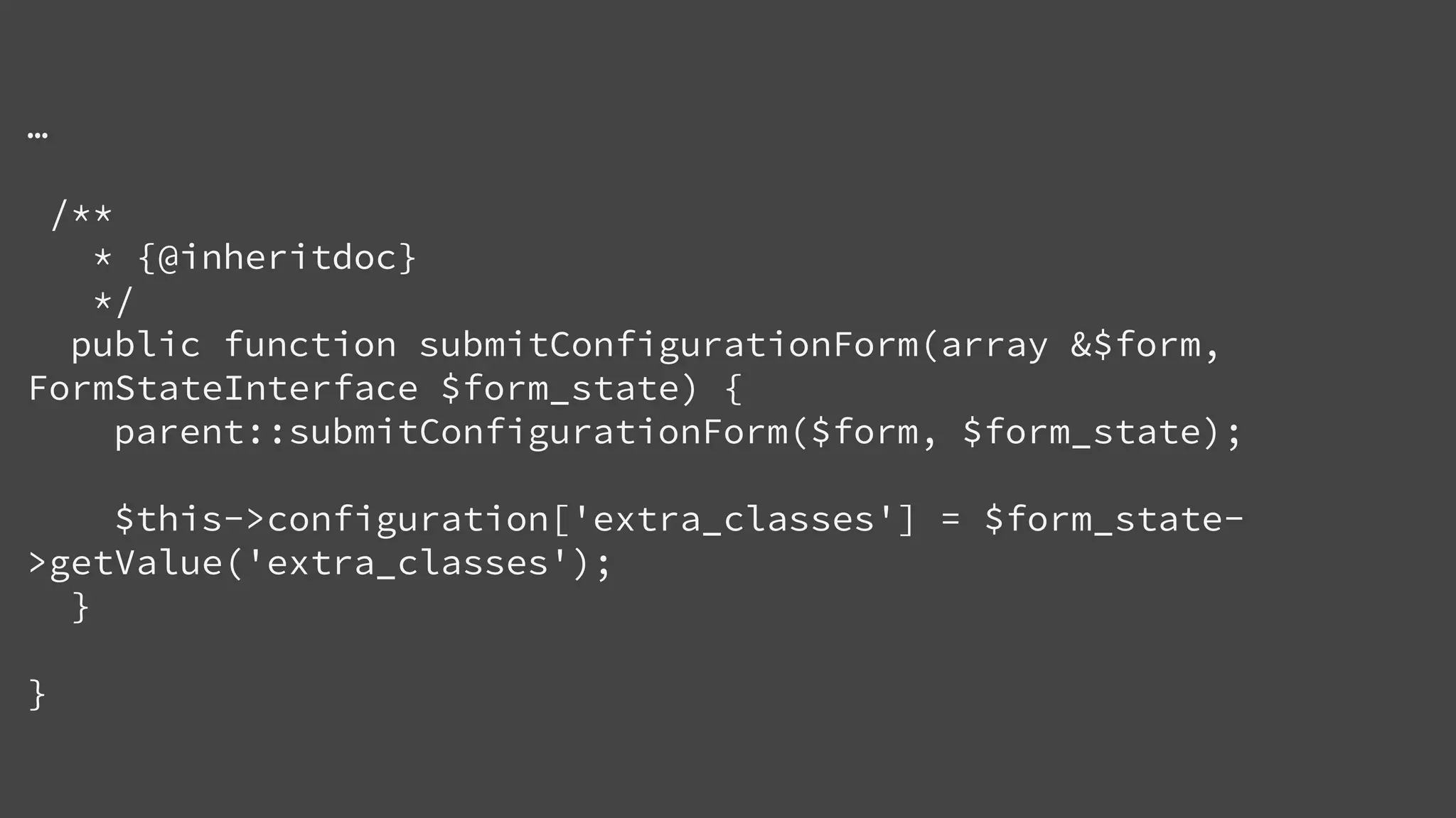 …
/**
* {@inheritdoc}
*/
public function submitConfigurationForm(array &$form,
FormStateInterface $form_state) {
parent::submitConfigurationForm($form, $form_state);
$this->configuration['extra_classes'] = $form_state-
>getValue('extra_classes');
}
}
 