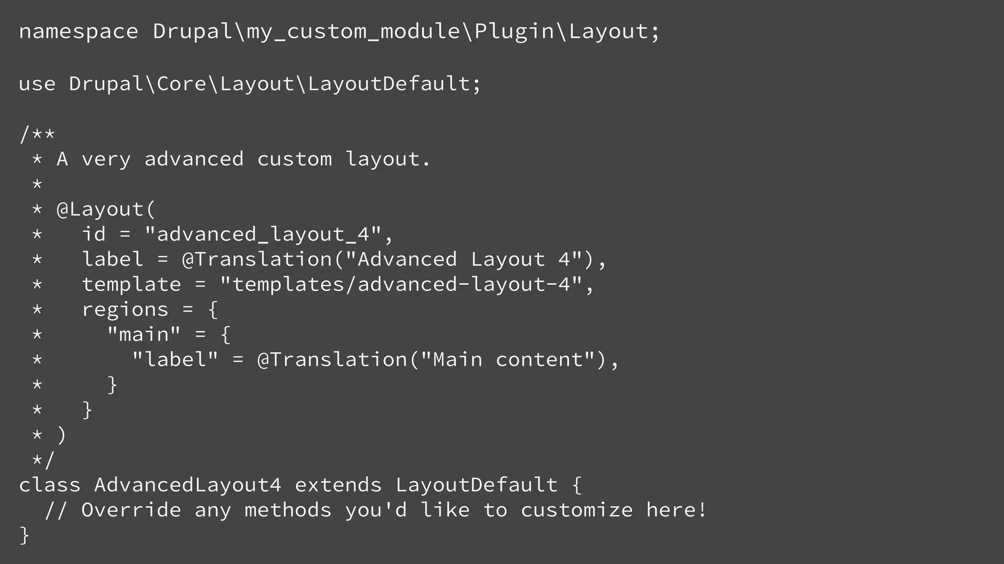 namespace Drupalmy_custom_modulePluginLayout;
use DrupalCoreLayoutLayoutDefault;
/**
* A very advanced custom layout.
*
* @Layout(
* id = "advanced_layout_4",
* label = @Translation("Advanced Layout 4"),
* template = "templates/advanced-layout-4",
* regions = {
* "main" = {
* "label" = @Translation("Main content"),
* }
* }
* )
*/
class AdvancedLayout4 extends LayoutDefault {
// Override any methods you'd like to customize here!
}
 