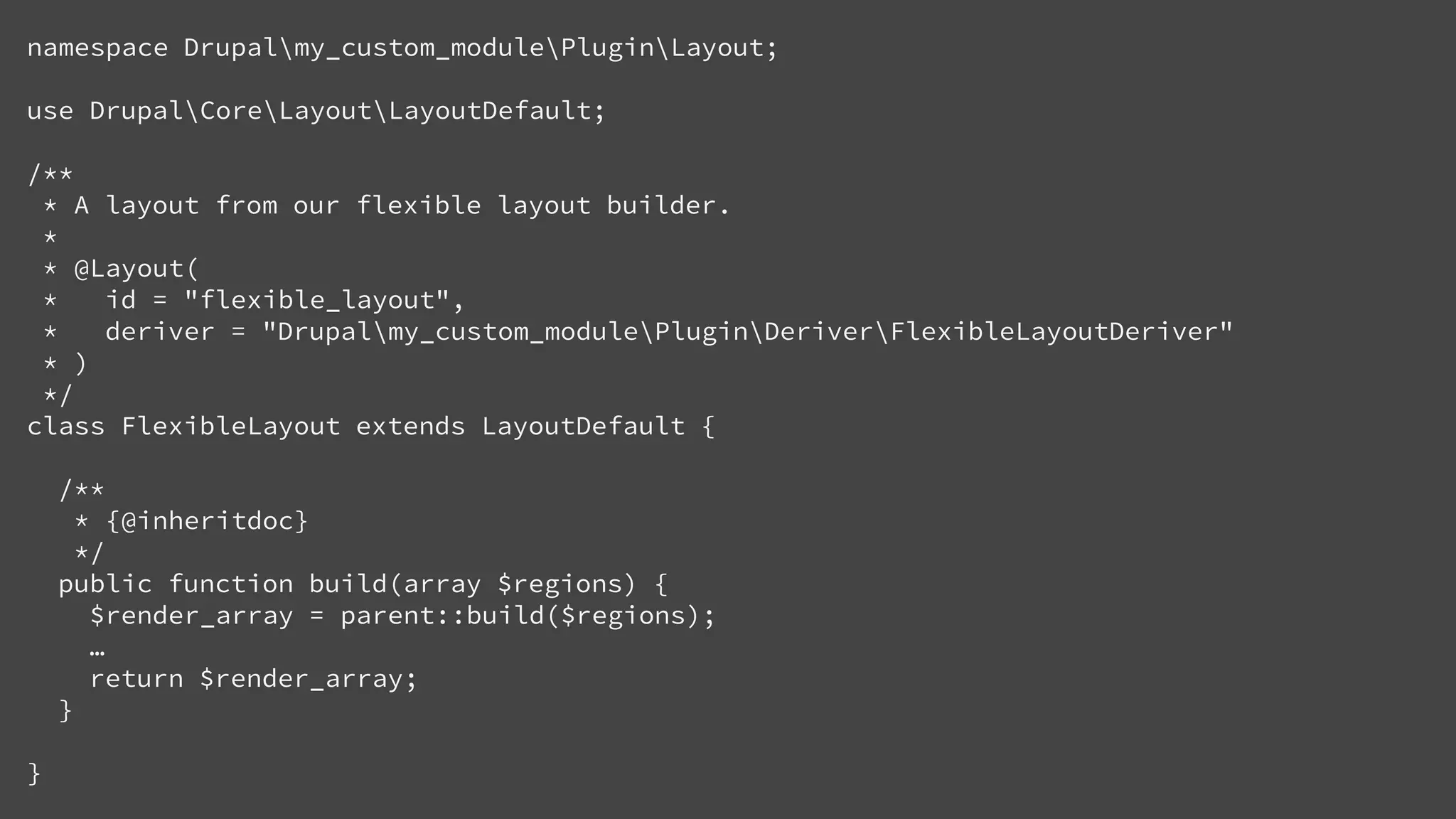 namespace Drupalmy_custom_modulePluginLayout;
use DrupalCoreLayoutLayoutDefault;
/**
* A layout from our flexible layout builder.
*
* @Layout(
* id = "flexible_layout",
* deriver = "Drupalmy_custom_modulePluginDeriverFlexibleLayoutDeriver"
* )
*/
class FlexibleLayout extends LayoutDefault {
/**
* {@inheritdoc}
*/
public function build(array $regions) {
$render_array = parent::build($regions);
…
return $render_array;
}
}
 