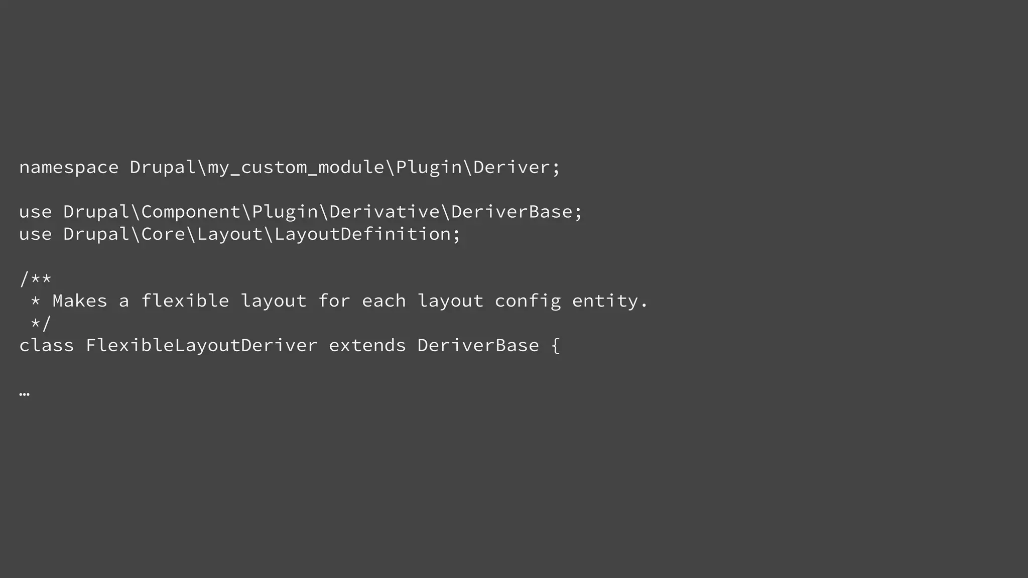 namespace Drupalmy_custom_modulePluginDeriver;
use DrupalComponentPluginDerivativeDeriverBase;
use DrupalCoreLayoutLayoutDefinition;
/**
* Makes a flexible layout for each layout config entity.
*/
class FlexibleLayoutDeriver extends DeriverBase {
…
 