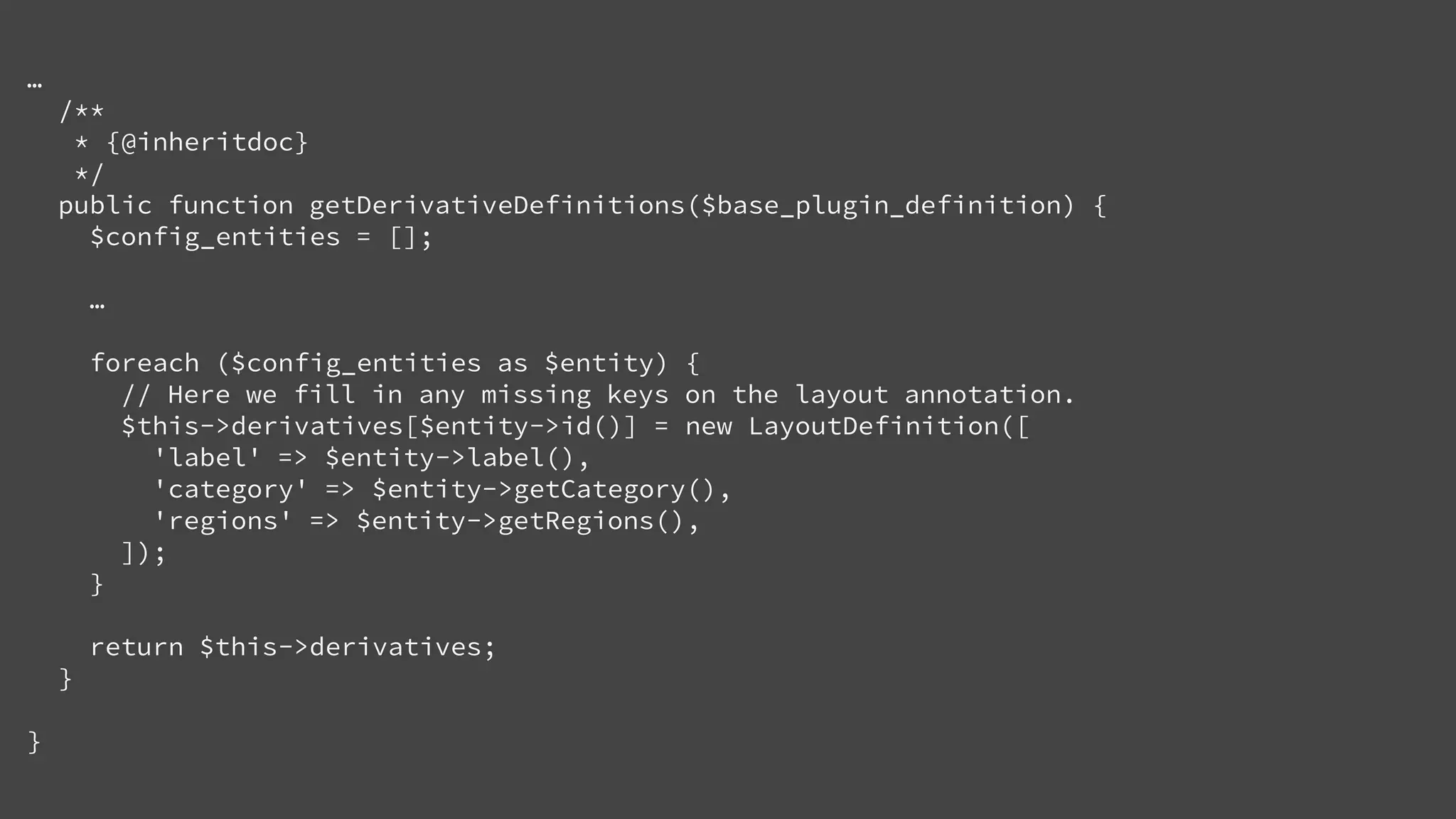 …
/**
* {@inheritdoc}
*/
public function getDerivativeDefinitions($base_plugin_definition) {
$config_entities = [];
…
foreach ($config_entities as $entity) {
// Here we fill in any missing keys on the layout annotation.
$this->derivatives[$entity->id()] = new LayoutDefinition([
'label' => $entity->label(),
'category' => $entity->getCategory(),
'regions' => $entity->getRegions(),
]);
}
return $this->derivatives;
}
}
 