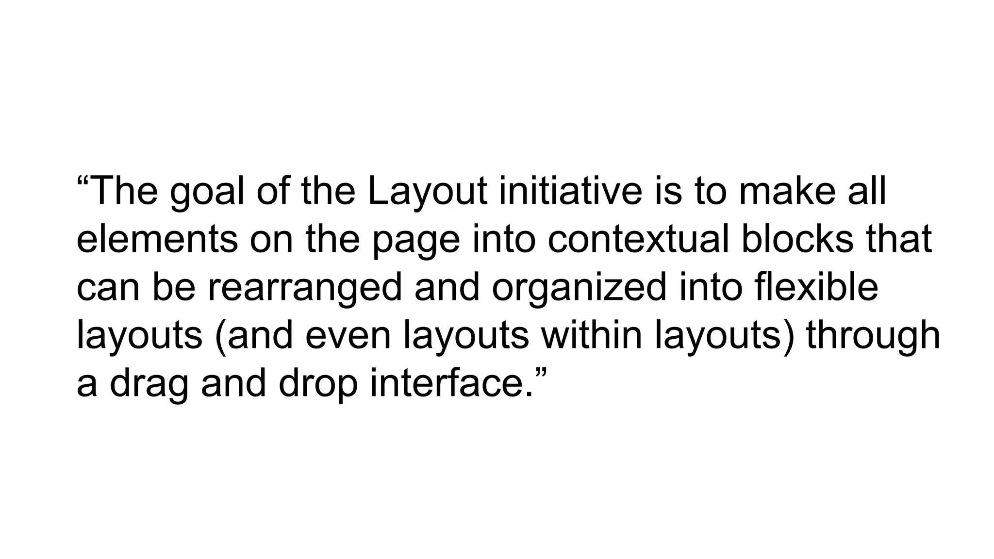 “The goal of the Layout initiative is to make all
elements on the page into contextual blocks that
can be rearranged and organized into flexible
layouts (and even layouts within layouts) through
a drag and drop interface.”
 