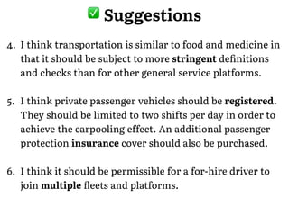 , Suggestions
4. I think transportation is similar to food and medicine in
that it should be subject to more stringent deﬁnitions
and checks than for other general service platforms.!
5. I think private passenger vehicles should be registered.
They should be limited to two shifts per day in order to
achieve the carpooling effect. An additional passenger
protection insurance cover should also be purchased.!
6. I think it should be permissible for a for-hire driver to
join multiple ﬂeets and platforms.
 
