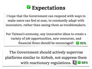 I hope that the Government can respond with ways to
make users can feel at ease, to constantly adapt with
innovators, rather than seeing them as troublemakers.
For Taiwan’s economy, any innovative ideas to create a
variety of job opportunities, new resources, and
ﬁnancial ﬂows should be encouraged! 90%
The Government should actively supervise
platforms similar to Airbnb, not suppress them
with reactionary regulations. 88%
� Expectations
 