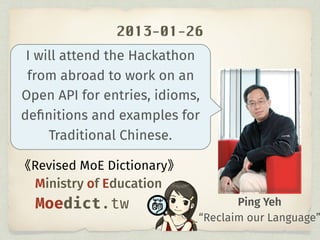 2013-01-26
Ping Yeh
I will attend the Hackathon
from abroad to work on an
Open API for entries, idioms,
deﬁnitions and examples for
Traditional Chinese.
Revised MoE Dictionary
Ministry of Education
Moedict.tw
“Reclaim our Language”
 