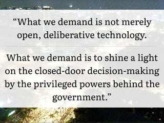 “What we demand is not merely
open, deliberative technology.
What we demand is to shine a light
on the closed-door decision-making
by the privileged powers behind the
government.”
 