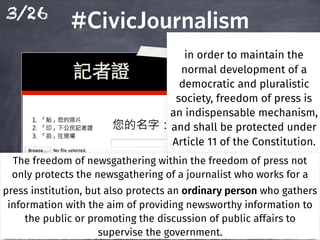 3/26
#CivicJournalism#CivicJournalism
In order to maintain the
normal development of a
democratic and pluralistic
society, freedom of press is
an indispensable mechanism,
and shall be protected under
Article 11 of the Constitution.Article 11 of the Constitution.Article 11 of the Constitution.Article 11 of the Constitution.
The freedom of newsgathering within the freedom of press not
only protects the newsgathering of a journalist who works for a
press institution, but also protects an ordinary person who gathers
information with the aim of providing newsworthy information to
the public or promoting the discussion of public affairs to
supervise the government.
 