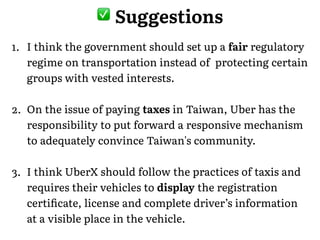 1. I think the government should set up a fair regulatory
regime on transportation instead of protecting certain
groups with vested interests.
2. On the issue of paying taxes in Taiwan, Uber has the
responsibility to put forward a responsive mechanism
to adequately convince Taiwan's community.
3. I think UberX should follow the practices of taxis and
requires their vehicles to display the registration
certiﬁcate, license and complete driver’s information
at a visible place in the vehicle.
� Suggestions
 