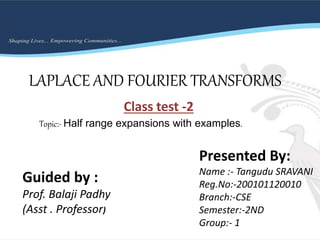LAPLACE AND FOURIER TRANSFORMS
Class test -2
Presented By:
Name :- Tangudu SRAVANI
Reg.No:-200101120010
Branch:-CSE
Semester:-2ND
Group:- 1
Guided by :
Prof. Balaji Padhy
(Asst . Professor)
Topic:- Half range expansions with examples.
 