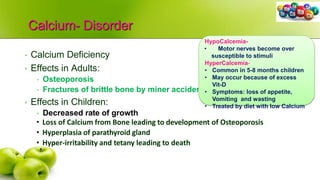Calcium- Disorder
• Calcium Deficiency
• Effects in Adults:
• Osteoporosis
• Fractures of brittle bone by miner accidents
• Effects in Children:
• Decreased rate of growth
• Loss of Calcium from Bone leading to development of Osteoporosis
• Hyperplasia of parathyroid gland
• Hyper-irritability and tetany leading to death
HypoCalcemia-
• Motor nerves become over
susceptible to stimuli
HyperCalcemia-
• Common in 5-8 months children
• May occur because of excess
Vit-D
• Symptoms: loss of appetite,
Vomiting and wasting
• Treated by diet with low Calcium
 