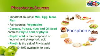 Phosphorus-Sources
• Important sources: Milk, Egg, Meat,
Fish
• Fair sources: Vegetables
• Cereals, Pulses, nuts and Oil seed
contains Phytic acid or phytin
• Phytic acid is the compound of
inositol and phosphoric acid
• Phytin is the salt of Phytic acid
• Only 40-50% available for body
 
