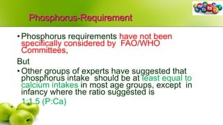Phosphorus-Requirement
•Phosphorus requirements have not been
specifically considered by FAO/WHO
Committees,
But
•Other groups of experts have suggested that
phosphorus intake should be at least equal to
calcium intakes in most age groups, except in
infancy where the ratio suggested is
1:1.5 (P:Ca)
 