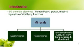 Introduction
2
> 50 chemical elements - human body : growth, repair &
regulation of vital body functions
Minerals
Major minerals Trace minerals
Trace contaminants
(Lead, mercury,
barium, boron &
aluminum)
 