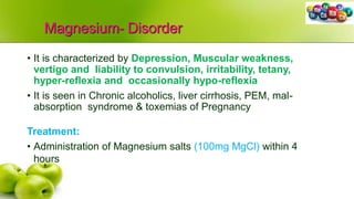 Magnesium- Disorder
• It is characterized by Depression, Muscular weakness,
vertigo and liability to convulsion, irritability, tetany,
hyper-reflexia and occasionally hypo-reflexia
• It is seen in Chronic alcoholics, liver cirrhosis, PEM, mal-
absorption syndrome & toxemias of Pregnancy
Treatment:
• Administration of Magnesium salts (100mg MgCl) within 4
hours
 