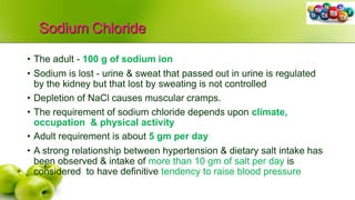 Sodium Chloride
• The adult - 100 g of sodium ion
• Sodium is lost - urine & sweat that passed out in urine is regulated
by the kidney but that lost by sweating is not controlled
• Depletion of NaCl causes muscular cramps.
• The requirement of sodium chloride depends upon climate,
occupation & physical activity
• Adult requirement is about 5 gm per day
• A strong relationship between hypertension & dietary salt intake has
been observed & intake of more than 10 gm of salt per day is
considered to have definitive tendency to raise blood pressure
 
