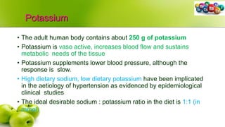 Potassium
• The adult human body contains about 250 g of potassium
• Potassium is vaso active, increases blood flow and sustains
metabolic needs of the tissue
• Potassium supplements lower blood pressure, although the
response is slow.
• High dietary sodium, low dietary potassium have been implicated
in the aetiology of hypertension as evidenced by epidemiological
clinical studies
• The ideal desirable sodium : potassium ratio in the diet is 1:1 (in
mmol)
 
